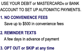  USE YOUR DEBIT or MASTERCARD® or BANK ACCOUNT TO SET UP AUTOMATIC PAYMENTS. 1. NO CONVENIENCE FEES Save up to $500 in convenience fees 2. REMINDER TEXTS A few days in advance of payment 3. OPT OUT or SKIP at any time